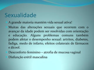 Sexualidade
 A grande maioria mantém vida sexual ativa!
 Muitas das alterações sexuais que ocorrem com o
  avançar da idade podem ser resolvidas com orientação
  e educação. Alguns problemas comuns também
  podem afetar o desempenho sexual: artrites, diabetes,
  fadiga, medo de infarto, efeitos colaterais de fármacos
  e álcool.
 Desconforto feminino – atrofia de mucosa vaginal
 Disfunção erétil masculina
 