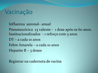 Vacinação
 Influenza sazonal– anual
 Pneumocócica 23 valente - 1 dose após os 60 anos.
  Institucionalizados - 1 reforço com 5 anos
 DT – a cada 10 anos
 Febre Amarela – a cada 10 anos
 Hepatite B – 3 doses


 Registrar na caderneta de vacina
 