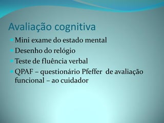Avaliação cognitiva
 Mini exame do estado mental
 Desenho do relógio
 Teste de fluência verbal
 QPAF – questionário Pfeffer de avaliação
  funcional – ao cuidador
 