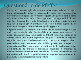 Questionário de Pfeffer
 Escala de 11 questões aplicada ao acompanhante ou cuidador da pessoa
  idosa discorrendo sobre a capacidade desse em desempenhar
  determinadas funções. As respostas seguem um padrão: sim é capaz
  (0); nunca o fez, mas poderia fazer agora(0); com alguma dificuldade,
  mas faz (1); nunca fez e teria dificuldade agora (1); necessita de ajuda
  (2); não é capaz (3). A pontuação de seis ou mais sugere maior
  dependência.A pontuação máxima é igual a 33 pontos.
 Objetivo: Verificar a presença e a severidade de declínio cognitivo por
  meio da avaliação da funcionalidade e consequentemente da
  assistência requerida.A combinação do MEEM com o Questionário de
  Pfeffer indica uma maior especificidade para a medida de declínio
  cognitivo mais grave. Ainda considerando o viés produzido pela baixa
 escolaridade nos resultados do MEEM parece ser adequada a
  associação do QPAF para se obter a confirmação do declínio cognitivo
  acompanhado de limitações funcionais sugerindo a presença de
  demência ou outros transtornos associados. Escores ≥ 6 associados aos
  outros testes de função cognitiva alterados sugerem encaminhamento
  para avaliação neuropsicológica específica.
 