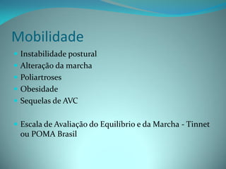 Mobilidade
 Instabilidade postural
 Alteração da marcha
 Poliartroses
 Obesidade
 Sequelas de AVC


 Escala de Avaliação do Equilíbrio e da Marcha - Tinnet
  ou POMA Brasil
 