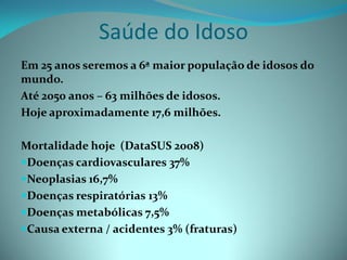 Saúde do Idoso
Em 25 anos seremos a 6ª maior população de idosos do
mundo.
Até 2050 anos – 63 milhões de idosos.
Hoje aproximadamente 17,6 milhões.

Mortalidade hoje (DataSUS 2008)
Doenças cardiovasculares 37%
Neoplasias 16,7%
Doenças respiratórias 13%
Doenças metabólicas 7,5%
Causa externa / acidentes 3% (fraturas)
 