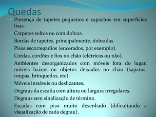 Quedas
 Presença de tapetes pequenos e capachos em superfícies
    lisas.
   Carpetes soltos ou com dobras.
   Bordas de tapetes, principalmente, dobradas.
   Pisos escorregadios (encerados, por exemplo).
   Cordas, cordões e fios no chão (elétricos ou não).
   Ambientes desorganizados com móveis fora do lugar,
    móveis baixos ou objetos deixados no chão (sapatos,
    roupas, brinquedos, etc).
   Móveis instáveis ou deslizantes.
   Degraus da escada com altura ou largura irregulares.
   Degraus sem sinalização de término.
   Escadas com piso muito desenhado (dificultando a
    visualização de cada degrau).
 