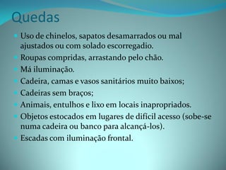 Quedas
 Uso de chinelos, sapatos desamarrados ou mal
  ajustados ou com solado escorregadio.
 Roupas compridas, arrastando pelo chão.
 Má iluminação.
 Cadeira, camas e vasos sanitários muito baixos;
 Cadeiras sem braços;
 Animais, entulhos e lixo em locais inapropriados.
 Objetos estocados em lugares de difícil acesso (sobe-se
  numa cadeira ou banco para alcançá-los).
 Escadas com iluminação frontal.
 