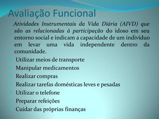 Avaliação Funcional
 Atividades Instrumentais da Vida Diária (AIVD) que
  são as relacionadas à participação do idoso em seu
  entorno social e indicam a capacidade de um indivíduo
  em levar uma vida independente dentro da
  comunidade.
 Utilizar meios de transporte
 Manipular medicamentos
 Realizar compras
 Realizar tarefas domésticas leves e pesadas
 Utilizar o telefone
 Preparar refeições
 Cuidar das próprias finanças
 