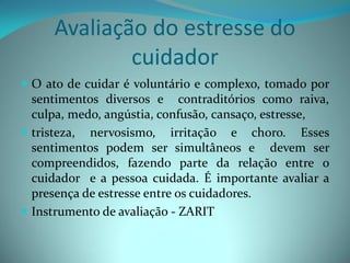 Avaliação do estresse do
             cuidador
 O ato de cuidar é voluntário e complexo, tomado por
  sentimentos diversos e contraditórios como raiva,
  culpa, medo, angústia, confusão, cansaço, estresse,
 tristeza, nervosismo, irritação e choro. Esses
  sentimentos podem ser simultâneos e devem ser
  compreendidos, fazendo parte da relação entre o
  cuidador e a pessoa cuidada. É importante avaliar a
  presença de estresse entre os cuidadores.
 Instrumento de avaliação - ZARIT
 
