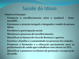 Saúde do Idoso
Objetivos Principais
 Promover o envelhecimento ativo e saudável – bem-
    sucedido.
   Estruturar a atenção integral e integrada à saúde da pessoa
    idosa.
   Fortalecer a participação social.
   Monitorar o processo de envelhecimento.
   Identificar os fatores de risco de doenças e agravos.
   Envolver a família e a comunidade no processo do cuidado.
   Promover a formação e a educação permanente para os
    profissionais de saúde que trabalham com idosos no SUS.
   Identificar e promover os fatores de proteção e recuperação
    da saúde.
 