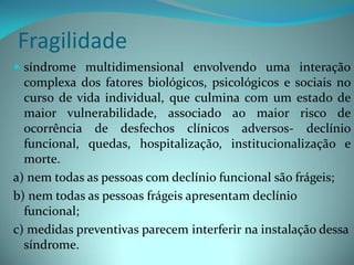 Fragilidade
 síndrome multidimensional envolvendo uma interação
  complexa dos fatores biológicos, psicológicos e sociais no
  curso de vida individual, que culmina com um estado de
  maior vulnerabilidade, associado ao maior risco de
  ocorrência de desfechos clínicos adversos- declínio
  funcional, quedas, hospitalização, institucionalização e
  morte.
a) nem todas as pessoas com declínio funcional são frágeis;
b) nem todas as pessoas frágeis apresentam declínio
  funcional;
c) medidas preventivas parecem interferir na instalação dessa
  síndrome.
 