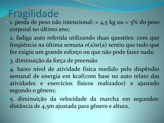 Fragilidade
 1. perda de peso não intencional: = 4,5 kg ou = 5% do peso
  corporal no último ano;
 2. fadiga auto referida utilizando duas questões: com que
  freqüência na última semana o(a)sr(a) sentiu que tudo que
  fez exigiu um grande esforço ou que não pode fazer nada;
 3. diminuição da força de preensão
 4. baixo nível de atividade física medido pelo dispêndio
  semanal de energia em kcal(com base no auto relato das
  atividades e exercícios físicos realizados) e ajustado
  segundo o gênero;
 5. diminuição da velocidade da marcha em segundos:
  distância de 4,5m ajustada para gênero e altura.
 