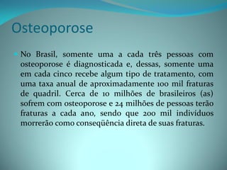 Osteoporose
 No Brasil, somente uma a cada três pessoas com
  osteoporose é diagnosticada e, dessas, somente uma
  em cada cinco recebe algum tipo de tratamento, com
  uma taxa anual de aproximadamente 100 mil fraturas
  de quadril. Cerca de 10 milhões de brasileiros (as)
  sofrem com osteoporose e 24 milhões de pessoas terão
  fraturas a cada ano, sendo que 200 mil indivíduos
  morrerão como conseqüência direta de suas fraturas.
 