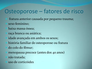 Osteoporose – fatores de risco
 fratura anterior causada por pequeno trauma;
 sexo feminino;
 baixa massa óssea;
 raça branca ou asiática;
 idade avançada em ambos os sexos;
 história familiar de osteoporose ou fratura
 do colo do fêmur;
 menopausa precoce (antes dos 40 anos)
 não tratada;
 uso de corticóides
 