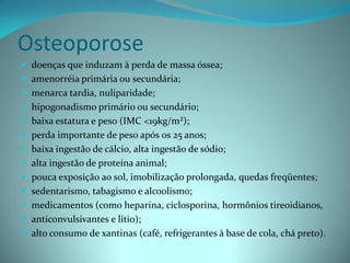 Osteoporose
 doenças que induzam à perda de massa óssea;
 amenorréia primária ou secundária;
 menarca tardia, nuliparidade;
 hipogonadismo primário ou secundário;
 baixa estatura e peso (IMC <19kg/m²);
 perda importante de peso após os 25 anos;
 baixa ingestão de cálcio, alta ingestão de sódio;
 alta ingestão de proteína animal;
 pouca exposição ao sol, imobilização prolongada, quedas freqüentes;
 sedentarismo, tabagismo e alcoolismo;
 medicamentos (como heparina, ciclosporina, hormônios tireoidianos,
 anticonvulsivantes e lítio);
 alto consumo de xantinas (café, refrigerantes à base de cola, chá preto).
 