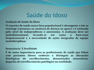Saúde do Idoso
Avaliação de Saúde do Idoso
O conceito de saúde nessa faixa populacional é abrangente e não se
restringe à presença ou ausência de doença ou agravo e é estimada
pelo nível de independência e autonomia. A avaliação deve ser
multidimensional,     levando-se    em    conta    o    bem-estar
biopsicossocial e a necessidade de ações integradas da equipe
multidisciplinar.

Senescência X Senilidade
É de suma importância para os profissionais de saúde que lidam
com pacientes idosos conhecer e distinguir as alterações
fisiológicas do envelhecimento, denominadas senescência,
daquelas do envelhecimento patológico ou senilidade.
 