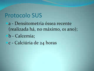 Protocolo SUS
 a - Densitometria óssea recente
  (realizada há, no máximo, 01 ano);
 b - Calcemia;
 c - Calciúria de 24 horas
 