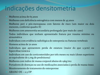 Indicações densitometria
 Mulheres acima de 65 anos
 Mulheres com deficiência estrogênica com menos de 45 anos
 Mulheres peri e pós-menopausa com fatores de risco (um maior ou dois
    menores, conforme quadro II)
   Mulheres com amenorréia secundária prolongada (por mais de 1 ano)
   Todos indivíduos que tenham apresentado fratura por trauma mínimo ou
    atraumática
   Indivíduos com evidência radiológica de osteopenia ou fraturas vertebrais
   Homens acima de 70 anos
   Indivíduos que apresentem perda de estatura (maior do que 2,5cm) ou
    hipercifose torácica
   Indivíduos em uso de corticosteróides por três meses ou mais (doses superiores
    ao equivalente de 5 mg de prednisona)
   Mulheres com índice de massa corporal abaixo de 19kg/m2
   Portadores de doenças ou uso de medicações associadas à perda de massa óssea
   Monitoramento de tratamento do osteoporose
   ABAIXO DE – 2.5 DP
 