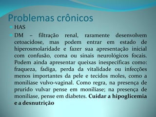 Problemas crônicos
 HAS
 DM – filtração renal, raramente desenvolvem
  cetoacidose, mas podem entrar em estado de
  hiperosmolaridade e fazer sua apresentação inicial
  com confusão, coma ou sinais neurológicos focais.
  Podem ainda apresentar queixas inespecíficas como:
  fraqueza, fadiga, perda da vitalidade ou infecções
  menos importantes da pele e tecidos moles, como a
  monilíase vulvo-vaginal. Como regra, na presença de
  prurido vulvar pense em monilíase; na presença de
  monilíase, pense em diabetes. Cuidar a hipoglicemia
  e a desnutrição
 