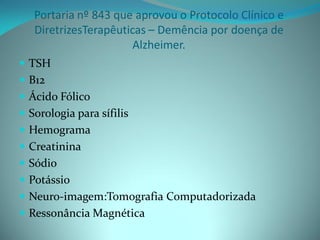 Portaria nº 843 que aprovou o Protocolo Clínico e
   DiretrizesTerapêuticas – Demência por doença de
                       Alzheimer.
 TSH
 B12
 Ácido Fólico
 Sorologia para sífilis
 Hemograma
 Creatinina
 Sódio
 Potássio
 Neuro-imagem:Tomografia Computadorizada
 Ressonância Magnética
 