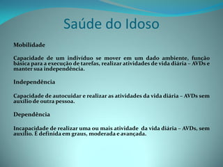 Saúde do Idoso
Mobilidade

Capacidade de um indivíduo se mover em um dado ambiente, função
básica para a execução de tarefas, realizar atividades de vida diária – AVDs e
manter sua independência.

Independência

Capacidade de autocuidar e realizar as atividades da vida diária – AVDs sem
auxílio de outra pessoa.

Dependência

Incapacidade de realizar uma ou mais atividade da vida diária – AVDs, sem
auxílio. É definida em graus, moderada e avançada.
 