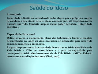 Saúde do Idoso
Autonomia
Capacidade e direito do indivíduo de poder eleger, por si próprio, as regras
de conduta, a orientação de seus atos e os riscos que está disposto a correr
durante sua vida. Conceito amplo: inclui poder decisório (integridade
cognitiva).


Capacidade Funcional
Define-se como a manutenção plena das habilidades físicas e mentais
desenvolvidas ao longo da vida, necessárias e suficientes para uma vida
com independência e autonomia.
É o grau de preservação da capacidade de realizar as Atividades Básicas de
Vida Diária – AVDs ou autocuidado e o grau de capacidade para
desempenhar Atividades Instrumentais de Vida Diária - AIVDs. Relação
estreita com a avaliação funcional (Neri, 2001).
 
