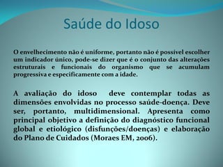 Saúde do Idoso
O envelhecimento não é uniforme, portanto não é possível escolher
um indicador único, pode-se dizer que é o conjunto das alterações
estruturais e funcionais do organismo que se acumulam
progressiva e especificamente com a idade.


A avaliação do idoso        deve contemplar todas as
dimensões envolvidas no processo saúde-doença. Deve
ser, portanto, multidimensional. Apresenta como
principal objetivo a definição do diagnóstico funcional
global e etiológico (disfunções/doenças) e elaboração
do Plano de Cuidados (Moraes EM, 2006).
 