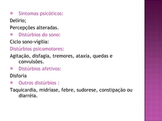 Sintomas psicóticos: Delírio; Percepções alteradas. Distúrbios do sono: Ciclo sono-vígilia:  Distúrbios psicomotores: Agitação, disfagia, tremores, ataxia, quedas e convulsões. Distúrbios afetivos: Disforia Outros distúrbios :   Taquicardia, midríase, febre, sudorese, constipação ou diarréia.  