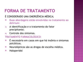FORMA DE TRATAMENTO É CONSIDERADO UMA EMERGÊNCIA MÉDICA; Duas abordagens estão envolvidas no tratamento ao delirium: A identificação e o tratamento do fator precipitante; Controle dos sintomas. TRATAMENTO FARMACOLÓGICO: É necessário em casos em que há insônia e sintomas psicóticos. Neurolépticos são as drogas de escolha médica. Haloperidol  