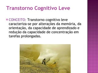 Transtorno Cognitivo Leve CONCEITO:  Transtorno cognitivo leve caracteriza-se por alterações da memória, da orientação, da capacidade de aprendizado e redução da capacidade de concentração em tarefas prolongadas. 