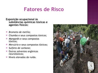 Fatores de Risco Exposição ocupacional às substâncias químicas tóxicas e agentes físicos: Brometo de metila; Chumbo  e seus compostos tóxicos; Manganês  e seus compostos tóxicos; Mercúrio  e seus compostos tóxicos; Sulfeto de carbono ; Outros solventes orgânicos neurotóxicos; Níveis elevados de ruído. 
