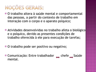 O trabalho altera à saúde mental e comportamental das pessoas, a partir do contexto de trabalho em interação com o corpo e o aparato psíquico; Atividades desenvolvidas no trabalho afeta o biológico e o psíquico, devido as presentes condições de trabalho oferecida à ele para execução de tarefas; O trabalho pode ser positivo ou negativo; Comunicação: Entre trabalhador  chefe  Saúde mental. 