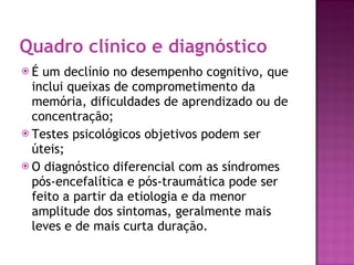 Quadro clínico e diagnóstico É um declínio no desempenho cognitivo, que inclui queixas de comprometimento da memória, dificuldades de aprendizado ou de concentração; Testes psicológicos objetivos podem ser úteis; O diagnóstico diferencial com as síndromes pós-encefalítica e pós-traumática pode ser feito a partir da etiologia e da menor amplitude dos sintomas, geralmente mais leves e de mais curta duração. 