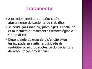 Tratamento A principal medida terapêutica é o afastamento do paciente do trabalho; As conduções médica, psicológica e social do caso incluem o tratamento farmacológico e sintomático; Dependendo do grau de disfunção e/ou lesão, pode-se avaliar a utilidade da reabilitação neuropsicológica do paciente e da reabilitação profissional. 