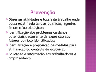 Prevenção Observar atividades e locais de trabalho onde possa existir substâncias químicas, agentes físicos e/ou biológicos; Identificação dos problemas ou danos potenciais decorrente da exposição aos fatores de risco identificados; Identificação e proposição de medidas para eliminação ou controle da exposição; Educação e informação aos trabalhadores e empregadores. 