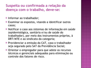 Suspeita ou confirmada a relação da doença com o trabalho, deve-se: Informar ao trabalhador; Examinar os expostos, visando a identificar outros casos; Notificar o caso aos sistemas de informação em saúde (epidemiológica, sanitária e/ou de saúde do trabalhador), por meio dos instrumentos próprios, à DRT/MTE e ao sindicato da categoria; Providenciar a emissão da CAT, caso o trabalhador seja segurado pelo SAT da Previdência Social; Orientar o empregador para que adote os recursos técnicos e gerenciais adequados para eliminação ou controle dos fatores de risco. 