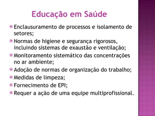 Educação em Saúde Enclausuramento de processos e isolamento de setores; Normas de higiene e segurança rigorosos, incluindo sistemas de exaustão e ventilação; Monitoramento sistemático das concentrações no ar ambiente; Adoção de normas de organização do trabalho; Medidas de limpeza; Fornecimento de EPI; Requer a ação de uma equipe multiprofissional. 