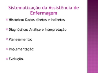 Sistematização da Assistência de Enfermagem Histórico: Dados diretos e indiretos Diagnóstico: Análise e interpretação  Planejamento; Implementação; Evolução. 