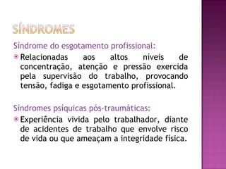 Síndrome do esgotamento profissional: Relacionadas aos altos níveis de concentração, atenção e pressão exercida pela supervisão do trabalho, provocando tensão, fadiga e esgotamento profissional. Síndromes psíquicas pós-traumáticas:  Experiência vivida pelo trabalhador, diante de acidentes de trabalho que envolve risco de vida ou que ameaçam a integridade física. 
