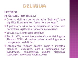 HISTÓRICO: HIPÓCRATES (460-366 a.c.) O termo delirium deriva do latim “Delirare”, que significa literalmente, “estar fora do lugar”. A palavra delirium foi introduzida no século I d.c por Celsus: Agitação e sonolência excessiva.  Século XIX: Significado ambíguo Século XVII, o médico anatomista e fisiologista Thomas Willis dissertou sobre a etiologia e a patogênese do delirium. Estabeleceu relações causais como a ingestão alcoólica  excessiva, com a intoxicação por Mandracke, hemorragias, quadro histéricos  (LEIPOWSKY, 1990b apud WACKER, 2005). 