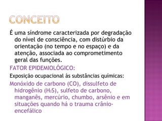 É uma síndrome caracterizada por degradação do nível de consciência, com distúrbio da orientação (no tempo e no espaço) e da atenção, associada ao comprometimento geral das funções. FATOR EPIDEMIOLÓGICO:  Exposição ocupacional às substâncias químicas: Monóxido de carbono (CO), dissulfeto de hidrogênio (H 2 S), sulfeto de carbono, manganês, mercúrio, chumbo, arsênio e em situações quando há o trauma crânio-encefálico  