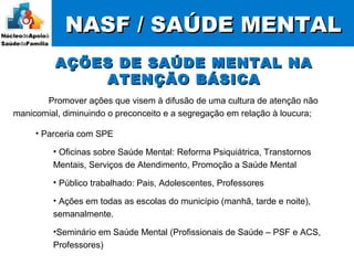 NASF / SAÚDE MENTALNASF / SAÚDE MENTAL
Promover ações que visem à difusão de uma cultura de atenção não
manicomial, diminuindo o preconceito e a segregação em relação à loucura;
AÇÕES DE SAÚDE MENTAL NAAÇÕES DE SAÚDE MENTAL NA
ATENÇÃO BÁSICAATENÇÃO BÁSICA
• Parceria com SPE
• Oficinas sobre Saúde Mental: Reforma Psiquiátrica, Transtornos
Mentais, Serviços de Atendimento, Promoção a Saúde Mental
• Público trabalhado: Pais, Adolescentes, Professores
• Ações em todas as escolas do município (manhã, tarde e noite),
semanalmente.
•Seminário em Saúde Mental (Profissionais de Saúde – PSF e ACS,
Professores)
 
