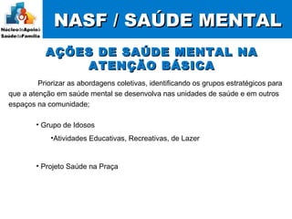 Priorizar as abordagens coletivas, identificando os grupos estratégicos para
que a atenção em saúde mental se desenvolva nas unidades de saúde e em outros
espaços na comunidade;
NASF / SAÚDE MENTALNASF / SAÚDE MENTAL
AÇÕES DE SAÚDE MENTAL NAAÇÕES DE SAÚDE MENTAL NA
ATENÇÃO BÁSICAATENÇÃO BÁSICA
• Grupo de Idosos
•Atividades Educativas, Recreativas, de Lazer
• Projeto Saúde na Praça
 