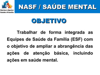NASF / SAÚDE MENTALNASF / SAÚDE MENTAL
Trabalhar de forma integrada as
Equipes de Saúde da Família (ESF) com
o objetivo de ampliar a abrangência das
ações de atenção básica, incluindo
ações em saúde mental.
OBJETIVOOBJETIVO
 
