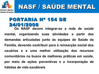 NASF / SAÚDE MENTALNASF / SAÚDE MENTAL
PORTARIA Nº 154 DEPORTARIA Nº 154 DE
24/01/200824/01/2008
Os NASF devem integrar-se a rede de saúde
mental, organizando suas atividades a partir das
demandas articuladas junto às equipes de Saúde da
Família, devendo contribuir para à reinserção social dos
usuários e a uma melhor utilização dos recursos
comunitários na busca de melhores práticas em saúde,
por meio de ações preventivas e a incorporação de
hábitos de vida saudáveis
 
