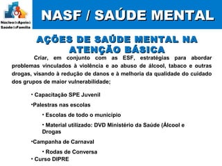 NASF / SAÚDE MENTALNASF / SAÚDE MENTAL
Criar, em conjunto com as ESF, estratégias para abordar
problemas vinculados à violência e ao abuso de álcool, tabaco e outras
drogas, visando à redução de danos e à melhoria da qualidade do cuidado
dos grupos de maior vulnerabilidade;
AÇÕES DE SAÚDE MENTAL NAAÇÕES DE SAÚDE MENTAL NA
ATENÇÃO BÁSICAATENÇÃO BÁSICA
• Capacitação SPE Juvenil
•Palestras nas escolas
• Escolas de todo o município
• Material utilizado: DVD Ministério da Saúde (Álcool e
Drogas
•Campanha de Carnaval
• Rodas de Conversa
• Curso DIPRE
 