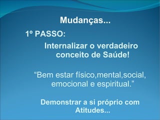 Mudanças... 1º PASSO: Internalizar o verdadeiro conceito de Saúde! “ Bem estar físico,mental,social, emocional e espiritual.” Demonstrar a si próprio com Atitudes... 