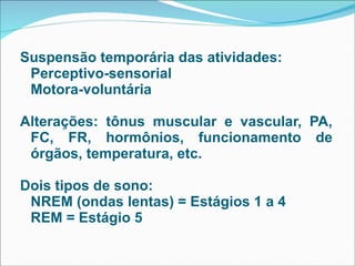 Suspensão temporária das atividades:  Perceptivo-sensorial Motora-voluntária Alterações: tônus muscular e vascular, PA, FC, FR, hormônios, funcionamento de órgãos, temperatura, etc. Dois tipos de sono:  NREM (ondas lentas) = Estágios 1 a 4 REM = Estágio 5 