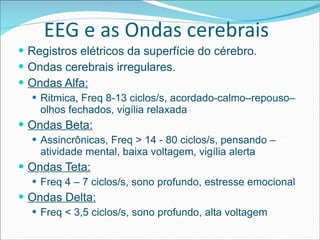 EEG e as Ondas cerebrais Registros elétricos da superfície do cérebro . Ondas cerebrais irregulares. Ondas Alfa: Ritmica, Freq 8-13 ciclos/s, acordado-calmo–repouso– olhos fechados, vigília relaxada Ondas Beta: Assincrônicas, Freq > 14 - 80 ciclos/s, pensando – atividade mental, baixa voltagem, vigília alerta Ondas Teta: Freq 4 – 7 ciclos/s, sono profundo, estresse emocional Ondas Delta: Freq < 3,5 ciclos/s, sono profundo, alta voltagem 