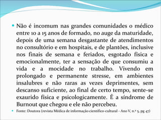 Não é incomum nas grandes comunidades o médico entre 10 a 15 anos de formado, no auge da maturidade, depois de uma semana desgastante de atendimentos no consultório e em hospitais, e de plantões, inclusive nos finais de semana e feriados, esgotado física e emocionalmente, ter a sensação de que consumiu a vida e a mocidade no trabalho. Vivendo em prolongado e permanente stresse, em ambientes insalubres e não raras as vezes deprimentes, sem descanso suficiente, ao final de certo tempo, sente-se exaurido física e psicologicamente. É a síndrome de Burnout que chegou e ele não percebeu. Fonte: Doutora (revista Médica de informação científico-cultural - Ano V, n.º 5, pg 47) 