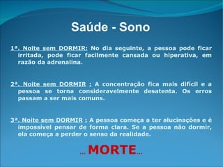1ª. Noite sem DORMIR:  No dia seguinte, a pessoa pode ficar irritada, pode ficar facilmente cansada ou hiperativa, em razão da adrenalina. 2ª. Noite sem DORMIR   :   A concentração fica mais difícil e a pessoa se torna consideravelmente desatenta. Os erros passam a ser mais comuns. 3ª. Noite sem DORMIR   :   A pessoa começa a ter alucinações e é impossível pensar de forma clara. Se a pessoa não dormir, ela começa a perder o senso da realidade. ...  MORTE ... Saúde - Sono 