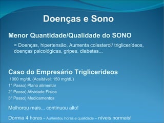 Menor Quantidade/Qualidade do SONO = Doenças, hipertensão, Aumenta colesterol/ triglicerídeos, doenças psicológicas, gripes, diabetes... Caso do Empresário Triglicerídeos 1000 mg/dL (Aceitável: 150 mg/dL)‏ 1° Passo) Plano alimentar 2° Passo) Atividade Física 3° Passo) Medicamentos Melhorou mais... continuou alto! Dormia 4 horas  – Aumentou horas e qualidade –  níveis normais! Doenças e Sono 