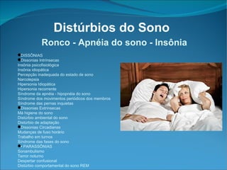 Distúrbios do Sono Ronco - Apnéia do sono - Insônia DISSÔNIAS Dissonias Intrínsecas Insônia psicofisiológica Insônia idiopática Percepção inadequada do estado de sono Narcolepsia Hipersonia Idiopática Hipersonia recorrente Síndrome da apnéia - hipopnéia do sono Síndrome dos movimentos periódicos dos membros Síndrome das pernas inquietas Dissonias Extrínsecas Má higiene do sono Distúrbio ambiental do sono Distúrbio de adaptação Dissonias Circadianas Mudanças de fuso horário Trabalho em turnos Síndrome das fases do sono •  PARASSÔNIAS Sonambulismo Terror noturno Despertar confusional Distúrbio comportamental do sono REM 